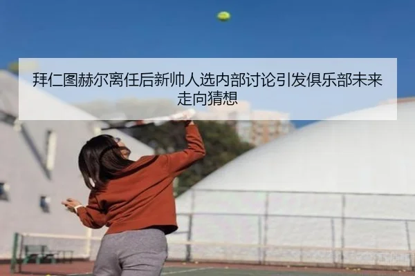 拜仁图赫尔离任后新帅人选内部讨论引发俱乐部未来走向猜想