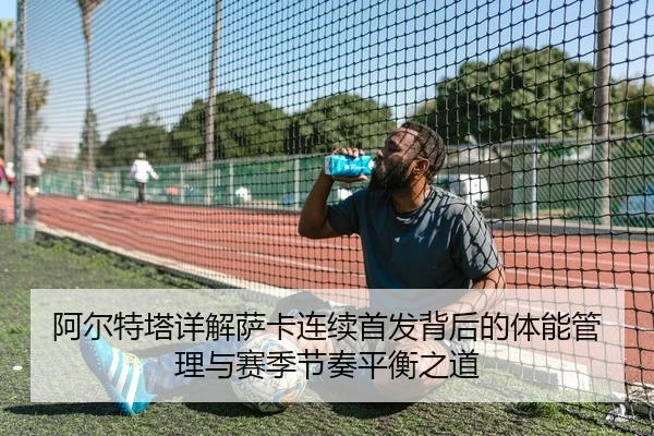 阿尔特塔详解萨卡连续首发背后的体能管理与赛季节奏平衡之道 - kaiyun