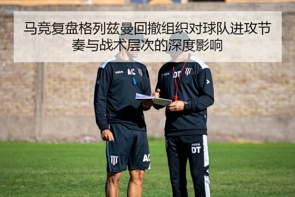 马竞复盘格列兹曼回撤组织对球队进攻节奏与战术层次的深度影响